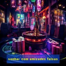 sonhar com amizades falsas